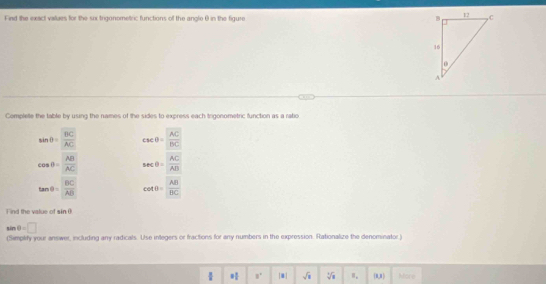 Find the exact values for the six trigonometric functions of the angle θ in the figure 
Complete the table by using the names of the sides to express each trigonometric function as a ratio
sin θ = BC/AC  csc θ = AC/BC 
cos θ = AB/AC  sec θ = AC/AB 
tan θ = BC/AB  cot θ = AB/BC 
F ind the value of sin θ
sin θ =□
(Simplify your answer, including any radicals. Use integers or fractions for any numbers in the expression. Rationalize the denominator
frac  = 1/2  8° |x| sqrt(x) sqrt[3](a) [x,x] More