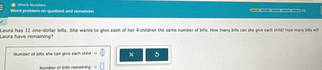 ● Whole Numbers 
Word problem on quotient and remainder _____ 15 
Laura has 11 one-dollar bills. She wants to give each of her 4 children the same number of bills. How many bills can she give each child? How many bills will 
Laura have remaining? 
Number of bills she can give each child × 5
Number of bills remaining