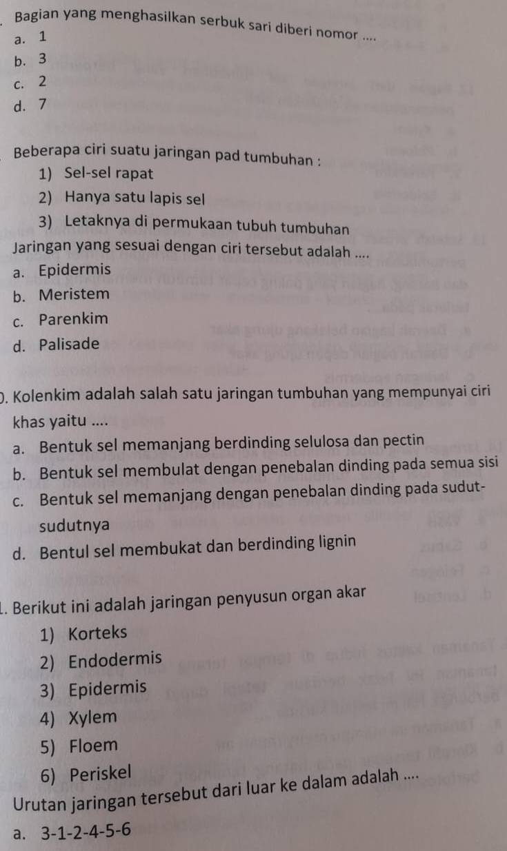 Bagian yang menghasilkan serbuk sari diberi nomor ....
a. 1
b. 3
c. 2
d. 7
Beberapa ciri suatu jaringan pad tumbuhan :
1) Sel-sel rapat
2) Hanya satu lapis sel
3) Letaknya di permukaan tubuh tumbuhan
Jaringan yang sesuai dengan ciri tersebut adalah ....
a. Epidermis
b. Meristem
c. Parenkim
d. Palisade
). Kolenkim adalah salah satu jaringan tumbuhan yang mempunyai ciri
khas yaitu ....
a. Bentuk sel memanjang berdinding selulosa dan pectin
b. Bentuk sel membulat dengan penebalan dinding pada semua sisi
c. Bentuk sel memanjang dengan penebalan dinding pada sudut-
sudutnya
d. Bentul sel membukat dan berdinding lignin
1. Berikut ini adalah jaringan penyusun organ akar
1) Korteks
2) Endodermis
3) Epidermis
4) Xylem
5)Floem
6) Periskel
Urutan jaringan tersebut dari luar ke dalam adalah ....
a. 3 -1 -2 -4 -5 -6