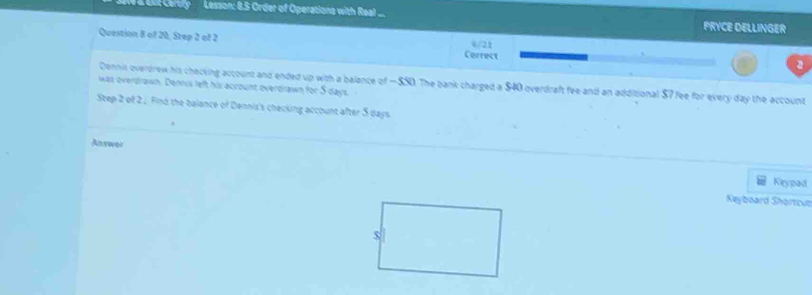 edr Certiy Lesson: 8.5 Order of Operations with Real PRYCE DELLINGER 
Question 8 of 20, Step 2 of 2 Cerrect 
6/21 
a 
Dennis overdrew his checking account and ended up with a balance of — $50. The bank charged a $40 overdraft fee and an additional $7 fee for every day the account 
was overdrawn. Dennis left his account overdrawn for 5 days
Step 2 of 2 , Find the balance of Dennis's checking account after S days
Anrever 
Keypad 
Keyboard Shortcuz