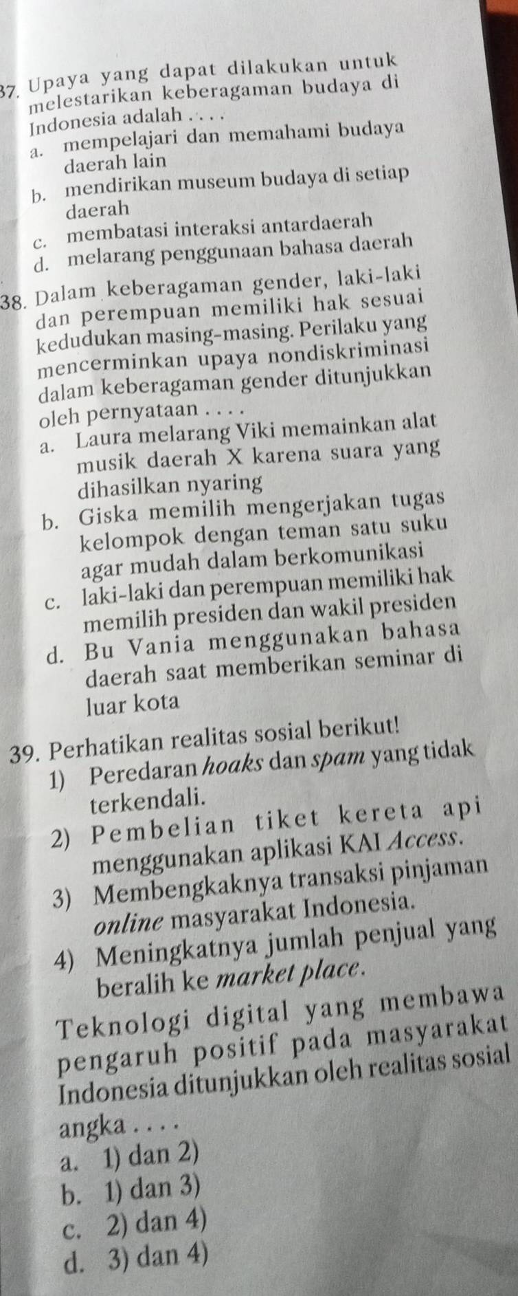 Upaya yang dapat dilakukan untuk
melestarikan keberagaman budaya di
Indonesia adalah . . . .
a. mempelajari dan memahami budaya
daerah lain
b. mendirikan museum budaya di setiap
daerah
c. membatasi interaksi antardaerah
d. melarang penggunaan bahasa daerah
38. Dalam keberagaman gender, laki-laki
dan perempuan memiliki hak sesuai
kedudukan masing-masing. Perilaku yang
mencerminkan upaya nondiskriminasi
dalam keberagaman gender ditunjukkan
oleh pernyataan . . . .
a. Laura melarang Viki memainkan alat
musik daerah X karena suara yang
dihasilkan nyaring
b. Giska memilih mengerjakan tugas
kelompok dengan teman satu suku
agar mudah dalam berkomunikasi
c. laki-laki dan perempuan memiliki hak
memilih presiden dan wakil presiden
d. Bu Vania menggunakan bahasa
daerah saat memberikan seminar di
luar kota
39. Perhatikan realitas sosial berikut!
1) Peredaran hoaks dan spam yang tidak
terkendali.
2) Pembelian tiket kereta api
menggunakan aplikasi KAI Access.
3) Membengkaknya transaksi pinjaman
online masyarakat Indonesia.
4) Meningkatnya jumlah penjual yang
beralih ke market place.
Teknologi digital yang membawa
pengaruh positif pada masyarakat
Indonesia ditunjukkan oleh realitas sosial
angka . . . .
a. 1) dan 2)
b. 1) dan 3)
c. 2) dan 4)
d. 3) dan 4)