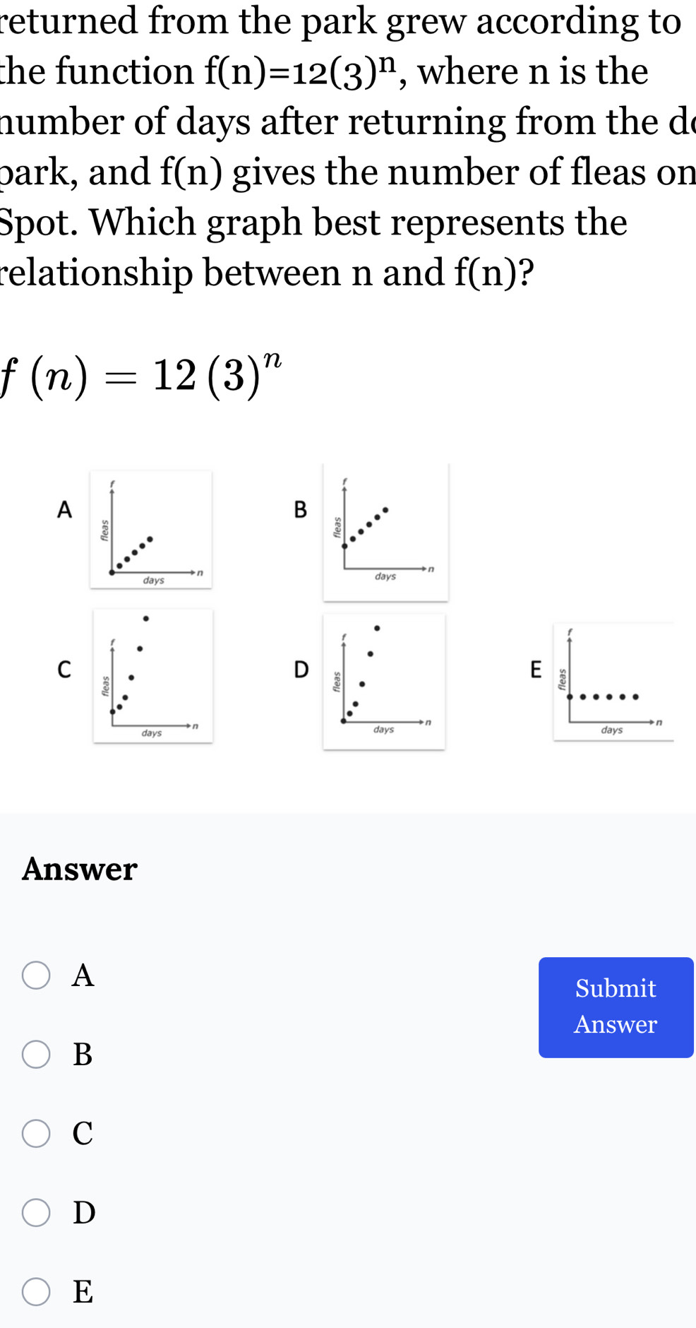 returned from the park grew according to
the function f(n)=12(3)^n , where n is the
number of days after returning from the de
park, and f(n) gives the number of fleas on
Spot. Which graph best represents the
relationship between n and f(n) ?
f(n)=12(3)^n
A
B
8
8
days n days
C
D
E
8
n
a
days
day days
Answer
A
Submit
Answer
B
C
D
E