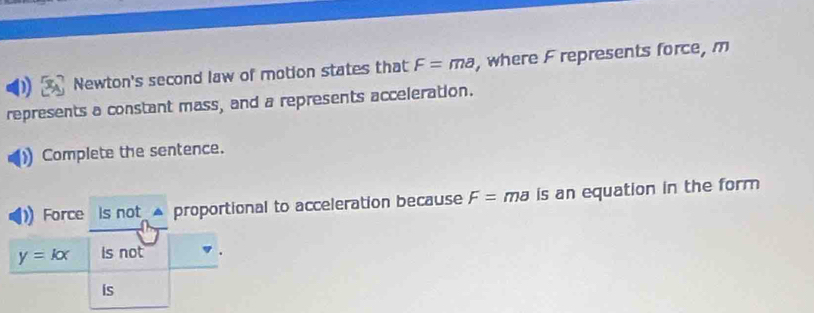 Newton's second law of motion states that F=ma , where F represents force, m
represents a constant mass, and a represents acceleration. 
Complete the sentence. 
Force is not ▲ proportional to acceleration because F= ma is an equation in the form
y=kx is not 
is