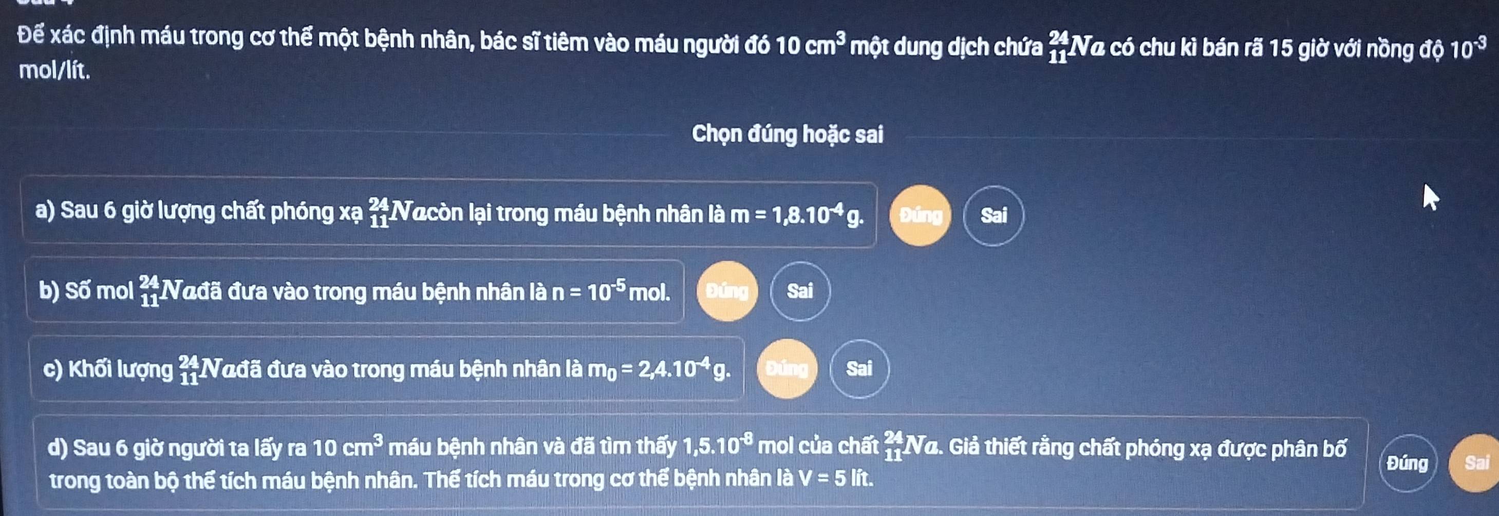 Để xác định máu trong cơ thể một bệnh nhân, bác sĩ tiêm vào máu người đó 10cm^3 một dung dịch chứa beginarrayr 24 11endarray Na có chu kì bán rã 15 giờ với nồng độ 10^(-3)
mol/lít.
Chọn đúng hoặc sai
a) Sau 6 giờ lượng chất phóng xạ  24/11  Nacòn lại trong máu bệnh nhân là m=1,8.10^(-4)g. Sai
b) Số mol beginarrayr 24 11 1 Nađã đưa vào trong máu bệnh nhân là n=10^(-5) mol. Đúng Sai
c) Khối lượng beginarrayr 24 11endarray Nađã đưa vào trong máu bệnh nhân là m_0=2,4.10^(-4)g. Đứng Sai
d) Sau 6 giờ người ta lấy ra 10cm^3 máu bệnh nhân và đã tìm thấy 1,5.10^(-8) mol của chất  24/11  Na. Giả thiết rằng chất phóng xạ được phân bố Đúng
trong toàn bộ thể tích máu bệnh nhân. Thể tích máu trong cơ thể bệnh nhân là V=5lit.