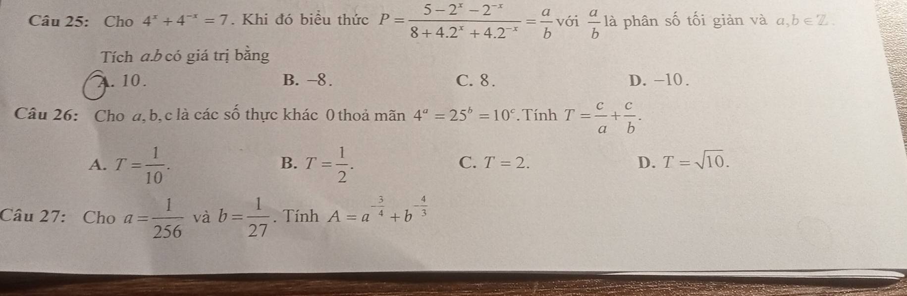 Cho 4^x+4^(-x)=7. Khi đó biểu thức P= (5-2^x-2^(-x))/8+4.2^x+4.2^(-x) = a/b  với  a/b  là phân số tối giản và a,b∈ Z. 
Tích a. b có giá trị bằng. 10. B. −8. C. 8. D. -10.
Câu 26: Cho a, b, c là các số thực khác 0 thoả mãn 4^a=25^b=10^c. Tính T= c/a + c/b .
A. T= 1/10 . T= 1/2 . 
B.
C. T=2. D. T=sqrt(10). 
Câu 27: Cho a= 1/256  và b= 1/27 . Tính A=a^(-frac 3)4+b^(-frac 4)3