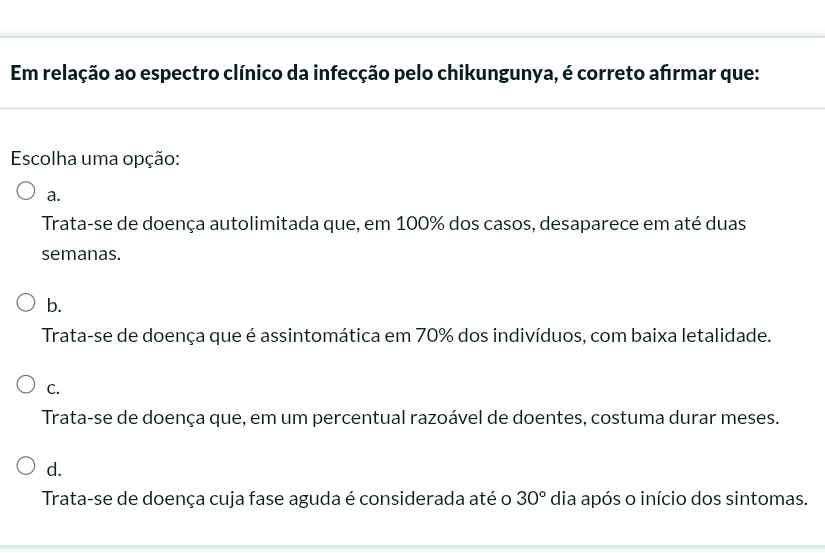 Em relação ao espectro clínico da infecção pelo chikungunya, é correto afırmar que:
Escolha uma opção:
a.
Trata-se de doença autolimitada que, em 100% dos casos, desaparece em até duas
semanas.
b.
Trata-se de doença que é assintomática em 70% dos indivíduos, com baixa letalidade.
C.
Trata-se de doença que, em um percentual razoável de doentes, costuma durar meses.
d.
Trata-se de doença cuja fase aguda é considerada até o 30° dia após o início dos sintomas.