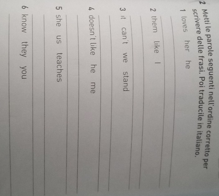 Metti le parole seguenti nell'ordine corretto per 
scrivere delle frasi. Poi traducile in italiano. 
1 loves her he 
_ 
_ 
2 them like 
_ 
_ 
3 it can't we stand 
_ 
_ 
4 doesn't like he me 
_ 
_ 
5 she us teaches 
_ 
_ 
6 know they you 
_