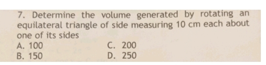 Determine the volume generated by rotating an
equilateral triangle of side measuring 10 cm each about
one of its sides
A. 100 C. 200
B. 150 D. 250