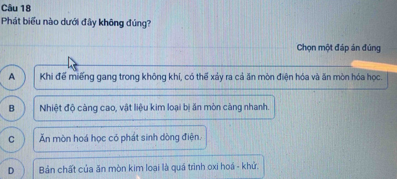 Phát biểu nào dưới đây không đúng?
Chọn một đáp án đúng
A Khi đế miếng gang trong không khí, có thể xảy ra cả ăn mòn điện hóa và ăn mòn hóa học.
B Nhiệt độ càng cao, vật liệu kim loại bị ăn mòn càng nhanh.
C Ăn mòn hoá học có phát sinh dòng điện.
D Bản chất của ăn mòn kim loại là quá trình oxi hoá - khử.