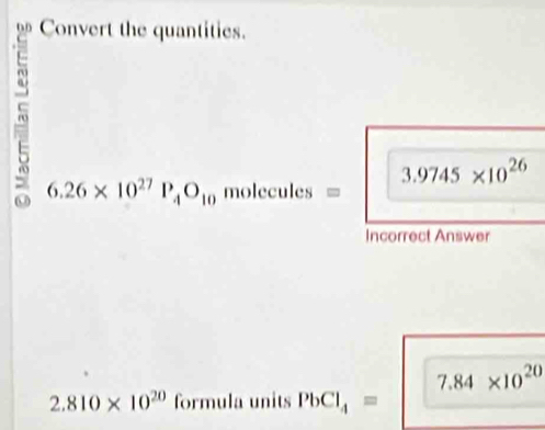 Convert the quantities.
3.9745* 10^(26)
6.26* 10^(27)P_4O_10 r nol ecules = 
Incorrect Answer
7.84* 10^(20)
2.810* 10^(20)forn nula units PbCl_4=