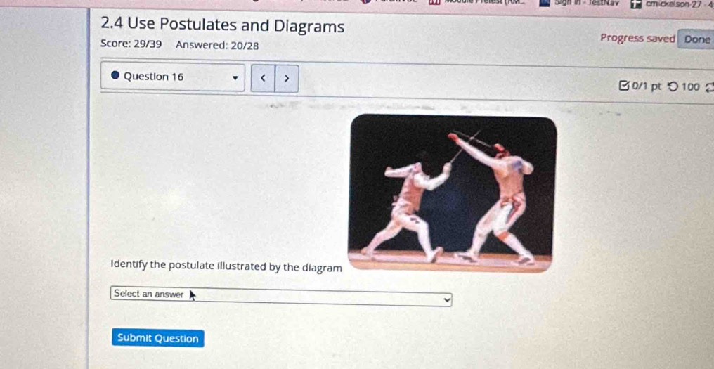 cmickelson 27 4 
2.4 Use Postulates and Diagrams Progress saved Done 
Score: 29/39 Answered: 20/28 
Question 16 < > 0/1 pt つ100 2 
Identify the postulate illustrated by the diagra 
Select an answer 
Submit Question