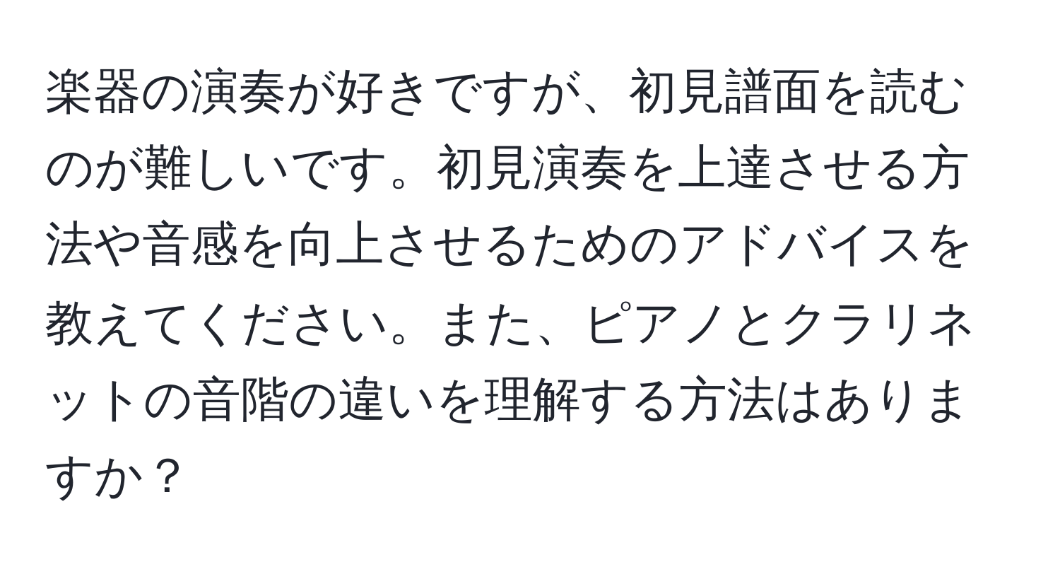 楽器の演奏が好きですが、初見譜面を読むのが難しいです。初見演奏を上達させる方法や音感を向上させるためのアドバイスを教えてください。また、ピアノとクラリネットの音階の違いを理解する方法はありますか？