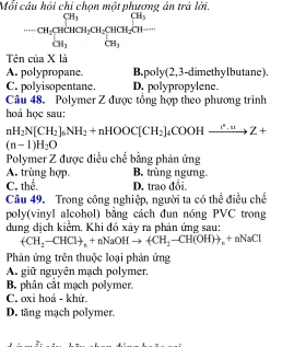 Mỗi câu hỏi chi chọn một phương án trả lời.
beginarrayr CH_3CH_2CH_3CH_2CH_3 CH_3endarray
Tên của X là
A. polypropane. B.poly(2,3 -dimethylbutane).
C. polyisopentane. D. polypropylene.
Câu 48. Polymer Z được tổng hợp theo phương trinh
hoá học sau:
nH_2N[CH_2]_6NH_2+nHOOC[CH_2]_4COOHxrightarrow t'.uto Z+
(n-1)H_2O
Polymer Z được điều chế bằng phản ứng
A. trùng hợp B. trùng ngưng.
C. thể. D. trao đổi.
Câu 49. Trong công nghiệp, người ta có thể điều chế
poly(vinyl alcohol) bằng cách đun nóng PVC trong
dung dịch kiểm. Khi đó xảy ra phản ứng sau:
(CH_2-CHCl)_n+nNaOHto 4CH_2-CH(OH)to _n+nNaCl
Phản ứng trên thuộc loại phản ứng
A. giữ nguyên mạch polymer.
B. phân cắt mạch polymer.
C. oxi hoá - khứ.
D. tăng mạch polymer.