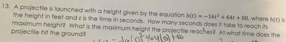 A projectile is launched with a height given by the equation h(t)=-16t^2+64t+80 , where h(t) is 
the height in feet and t is the time in seconds. How many seconds does it take to reach its 
maximum height? What is the maximum height the projectile reaches? At what time does the 
projectile hit the ground?