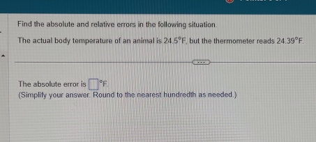 Find the absolute and relative errors in the following situation 
The actual body temperature of an animal is 24.5°F but the thermometer reads 24.39°F. 
The absolute error is □°F
(Simplify your answer. Round to the nearest hundredth as needed.)