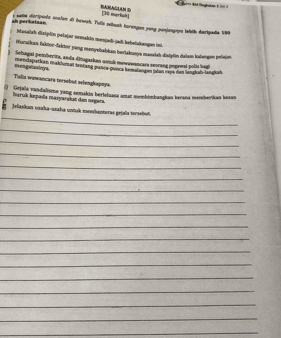 Ra BM Tingkatan 2 Sét 3 
BAHAGIAN D 
[30 markah] 
ah perkataan. 
i satu daripada soalan di bawah. Tulis sebuah karangan yang panjangnya lebih daripada 180
Masalah disiplin pelajar semakin menjadi-jadi kebelakangan ini. 
Huraikan faktor-faktor yang menyebabkan berlakunya masalah disiplin dalam kalangan pelajar. 
) Sebagai pemberita, anda ditugaskan untuk mewawancara seorang pegawai polis bagi 
mendapatkan maklumat tentang punca-punca kemalangan jalan raya dan langkah-langkah 
mengatasinya. 
Tulis wawancara tersebut selengkapnya. 
i) Gejala vandalisme yang semakin berleluasa amat membimbangkan kerana memberikan kesan 
buruk kepada masyarakat dan negara. 
_ 
Jelaskan usaha-usaha untuk membanteras gejala tersebut. 
_ 
_ 
_ 
_ 
_ 
_ 
_ 
_ 
_ 
_ 
_ 
_ 
_ 
_ 
_ 
_ 
_