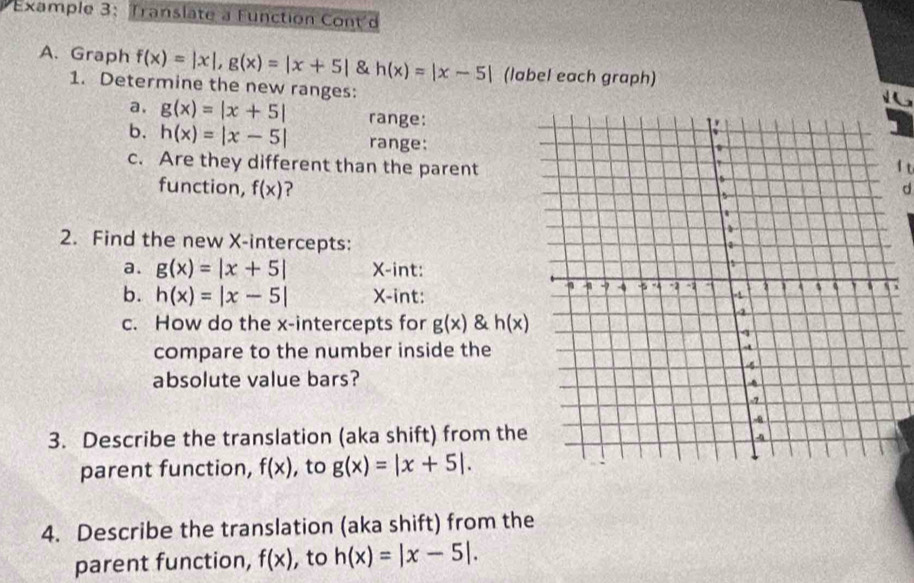 Example 3: Translate a Function Cont'd 
A. Graph f(x)=|x|, g(x)=|x+5| & h(x)=|x-5| (label each graph) 
1. Determine the new ranges: 
a. g(x)=|x+5| range: 
b. h(x)=|x-5| range:
f t 
c. Are they different than the parentd 
function, f(x) ? 
2. Find the new X-intercepts: 
a. g(x)=|x+5| X-int: 
b. h(x)=|x-5| X -int: 
c. How do the x-intercepts for g(x) & h(x)
compare to the number inside the 
absolute value bars? 
3. Describe the translation (aka shift) from the 
parent function, f(x) ,to g(x)=|x+5|. 
4. Describe the translation (aka shift) from the 
parent function, f(x) ,to h(x)=|x-5|.