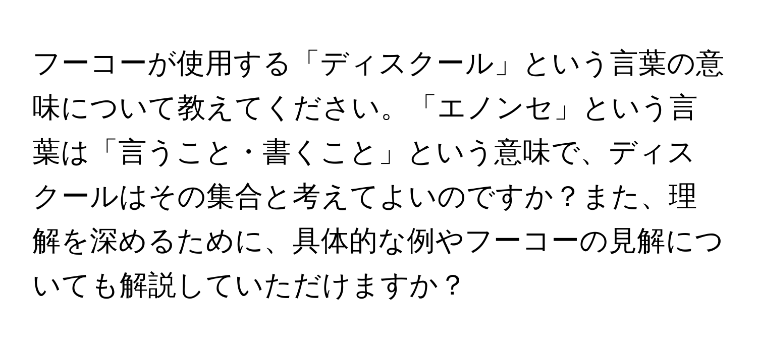 フーコーが使用する「ディスクール」という言葉の意味について教えてください。「エノンセ」という言葉は「言うこと・書くこと」という意味で、ディスクールはその集合と考えてよいのですか？また、理解を深めるために、具体的な例やフーコーの見解についても解説していただけますか？