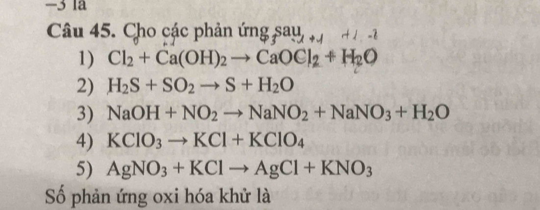 −3 la
Câu 45. Cho các phản ứ mgsau_rato 1+1-2
1) Cl_2+Ca(OH)_2to CaOCl_2+H_2O
2) H_2S+SO_2to S+H_2O
3) NaOH+NO_2to NaNO_2+NaNO_3+H_2O
4) KClO_3to KCl+KClO_4
5) AgNO_3+KClto AgCl+KNO_3
Số phản ứng oxi hóa khử là