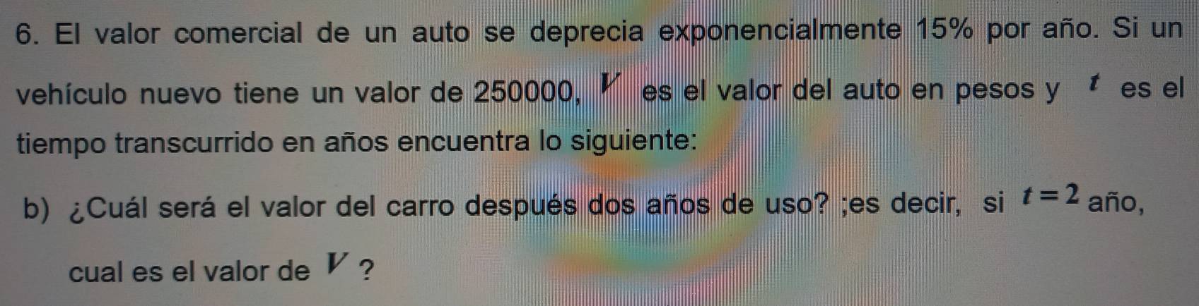 El valor comercial de un auto se deprecia exponencialmente 15% por año. Si un 
vehículo nuevo tiene un valor de 250000, ◤ es el valor del auto en pesos y Ées el 
tiempo transcurrido en años encuentra lo siguiente: 
b) ¿Cuál será el valor del carro después dos años de uso? ;es decir, si t=2 año, 
cual es el valor de V ?