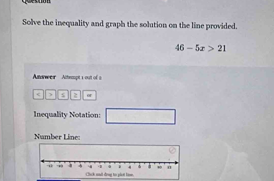 Question 
Solve the inequality and graph the solution on the line provided.
46-5x>21
Answer Attempt 1 out of 2 
< > or 
Inequality Notation: 
Number Line: