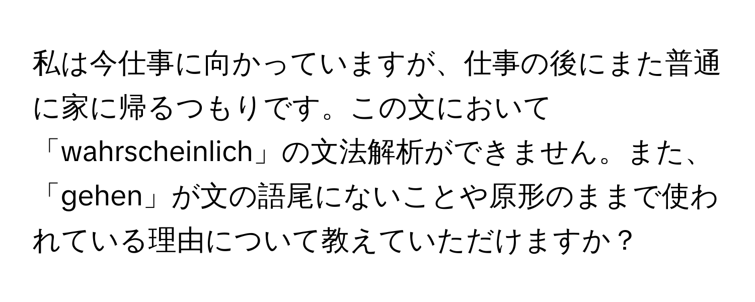 私は今仕事に向かっていますが、仕事の後にまた普通に家に帰るつもりです。この文において「wahrscheinlich」の文法解析ができません。また、「gehen」が文の語尾にないことや原形のままで使われている理由について教えていただけますか？