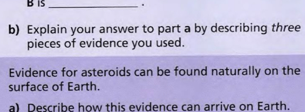 is _. 
b) Explain your answer to part a by describing three 
pieces of evidence you used. 
Evidence for asteroids can be found naturally on the 
surface of Earth. 
a) Describe how this evidence can arrive on Earth.