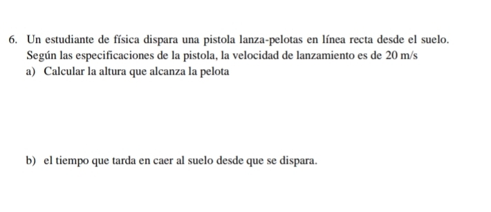 Un estudiante de física dispara una pistola lanza-pelotas en línea recta desde el suelo. 
Según las especificaciones de la pistola, la velocidad de lanzamiento es de 20 m/s
a) Calcular la altura que alcanza la pelota 
b) el tiempo que tarda en caer al suelo desde que se dispara.