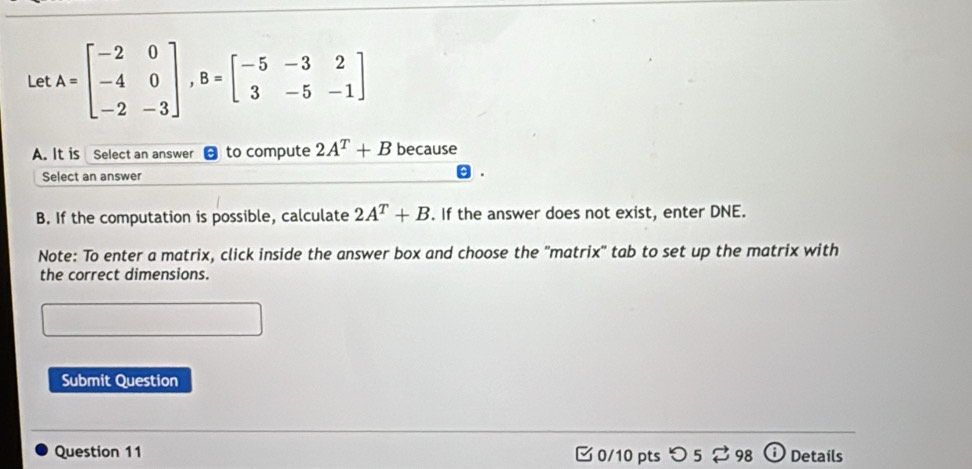 Let A=beginbmatrix -2&0 -4&0 -2&-3endbmatrix , B=beginbmatrix -5&-3&2 3&-5&-1endbmatrix
A. It is Select an answer to compute 2A^T+B because 
Select an answer 
B. If the computation is possible, calculate 2A^T+B. If the answer does not exist, enter DNE. 
Note: To enter a matrix, click inside the answer box and choose the ''matrix'' tab to set up the matrix with 
the correct dimensions. 
Submit Question 
Question 11 C 0/10 pts つ5 98 Details