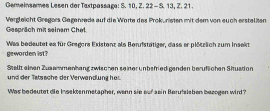 Gemeinsames Lesen der Textpassage: S. 10, Z. 22 - S. 13, Z. 21. 
Vergleicht Gregors Gegenrede auf die Worte des Prokuristen mit dem von euch erstellten 
Gespräch mit seinem Chef. 
Was bedeutet es für Gregors Existenz als Berufstätiger, dass er plötzlich zum Insekt 
geworden ist? 
Stellt einen Zusammenhang zwischen seiner unbefriedigenden beruflichen Situation 
und der Tatsache der Verwandlung her. 
Was bedeutet die Insektenmetapher, wenn sie auf sein Berufsleben bezogen wird?