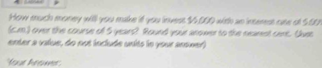 How much money will you make if you invest $5,000 with as interess cate of 5.5
(c.m.) over the course of 5 yeart? Round your anower to the nearest cent. (Jus 
enter a value, do not incluée units le your anower) 
Your krower