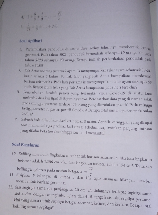 1+ 5/3 + 7/3 +...+ 23/3 
5.  1/27 + 1/9 +...+243
Soal Aplikasi
6. Pertambahan penduduk di suatu desa setiap tahunnya membentuk barisan
geometri. Pada tahun 2021, penduduk bertambah sebanyak 10 orang, lalu pada
tahun 2023 sebanyak 90 orang. Berapa jumlah pertambahan penduduk pada
tahun 2025?
7. Pak Artus seorang peternak ayam. Ia mengumpulkan telur ayam sebanyak 30.000
butir selama 2 bulan. Banyak telur yang Pak Artus kumpulkan membentuk
barisan aritmetika. Pada hari pertama ia mengumpulkan telus ayam sebanyak 50
butir. Berapa butir telur yang Pak Artus kumpulkan pada hari terakhir?
8. Penambahan jumlah pasien yang terjangkit virus Covid-19 di suatu kota
melonjak dua kali lipat di tiap minggunya. Berdasarkan data yang di rumah sakit,
pada minggu pertama terdapat 24 orang yang dinyatakan positif. Pada minggu
ketiga, tercatat 96 pasien positif Covid-19. Berapa total jumlah pasien pada bulan
kedua?
9. Sebuah bola dijatuhkan dari ketinggian 8 meter. Apabila ketinggian yang dicapai
saat memantul tiga perlima kali tinggi sebelumnya, tentukan panjang lintasan
yang dilaluí bola tersebut hingga berhenti memantul.
Soal Penalaran
10. Keliling lima buah lingkaran membentuk barisan aritmetika. Jika luas lingkaran
terbesar adalah 1.386cm^2 dan luas lingkaran terkecil adalah 154cm^2. Tentukan
keliling lingkaran pada urutan ketiga. π = 22/7 
11, Sisipkan 5 bilangan di antara 3 dan 192 agar susunan bilangan tersebut
membentuk barisan geometri.
12. Sisi segitiga sama sisi panjangnya 20 cm. Di dalamnya terdapat segitiga sama
sisí kedua dengan menghubungkan titik-titik tengah sisi-sisi segitiga pertama.
Hal yang sama untuk segitiga ketiga, keempat, kelima, dan keenam. Berapa total
keliling semua segitiga?