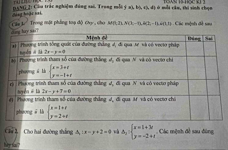 TOAN 10-HOC Kl 2
DANG 2: Câu trắc nghiệm đúng sai. Trong mỗi ý a), b), c), d) ở mỗi câu, thí sinh chọn
đúng hoặc sai.
Câu .  Trong mặt phẳng toạ độ Oxy , cho
M(1;2),N(3;-1),overline n(2;-1),overline u(1;1) Các mệnh đề sau
Câu 2. Cho hai đường thăng △ _1:x-y+2=0 và Delta _2:beginarrayl x=1+3t y=-2+tendarray.. Các mệnh đề sau đúng
hay sai?