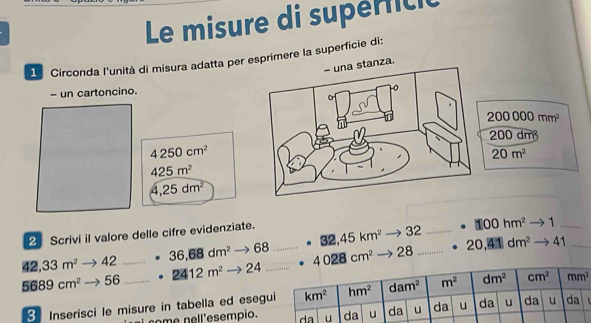 Le misure di supéricic
1 Circonda l'unità di misura adatta per esprimere la superficie di:
- una stanza.
- un cartoncino.
4250cm^2
425m^2
4,25dm^2
32,45km^2 32 _ □ 00hm^2 1_
2 Scrivi il valore delle cifre evidenziate.
42,33m^2 42 36,68dm^2 68 28_ 20,41dm^2 41_
5689cm^2 56 2412m^2to 24
3 Inserisci le misure in tabella ed eseg
nome nell'esempio.