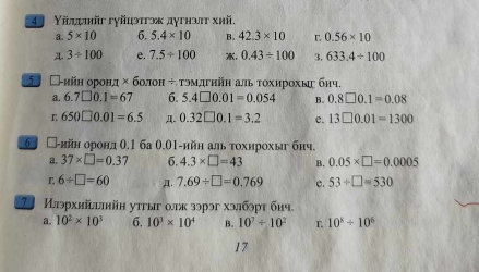 4 Υйдψйr гуйцэтгэж дугнэπт хhй,
a. 5* 10 6. 5.4* 10 B. 42.3* 10 r 0.56* 10
A. 3/ 100 e. 7.5/ 100 . 0.43/ 100 3. 633.4/ 100
5 □-ийн оронд : × болон ÷ τэмдгηйη аль τохирохыς бηч.
a. 6.7□ 0.1=67 6. 5.4□ 0.01=0.054 B. 0.8□ 0.1=0.08
L 650□ 0.01=6.5 Д. 0.32□ 0.1=3.2 e. 13□ 0.01=1300
6 □-ийн орондθ,1 ба 0.01 -ийн аль τохирохы бнч.
a. 37* □ =0.37 6. 4.3* □ =43 B. 0.05* □ =0.0005
L 6/ □ =60 A. 7.69/ □ =0.769 e. 53/ □ =530
Илэрхийlhйн уτгыг οлк зэрэг хэлбэpт бич.
a. 10^2* 10^3 6. 10^3* 10^4 B. 10^7/ 10^2 L 10^5/ 10^6
17