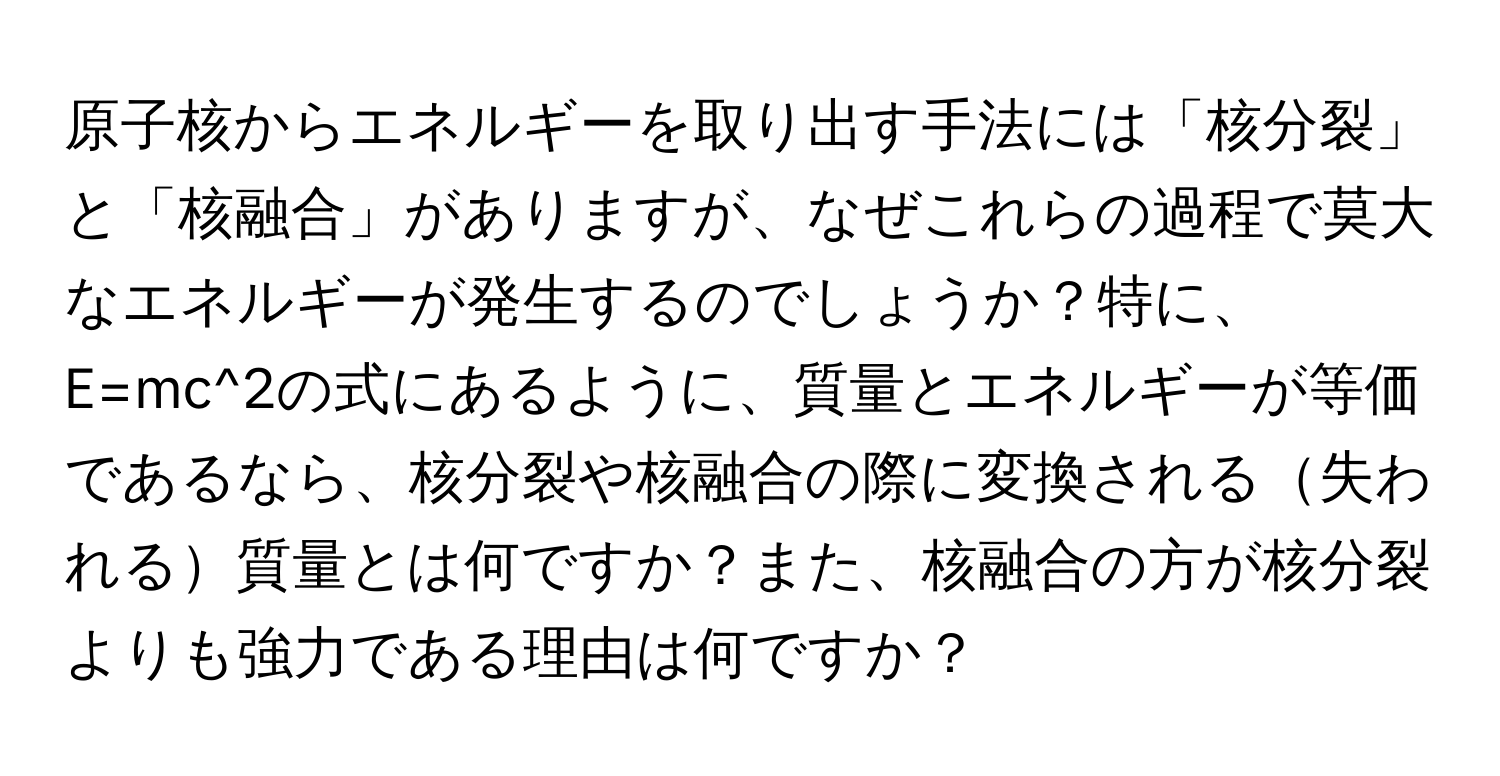 原子核からエネルギーを取り出す手法には「核分裂」と「核融合」がありますが、なぜこれらの過程で莫大なエネルギーが発生するのでしょうか？特に、E=mc^2の式にあるように、質量とエネルギーが等価であるなら、核分裂や核融合の際に変換される失われる質量とは何ですか？また、核融合の方が核分裂よりも強力である理由は何ですか？