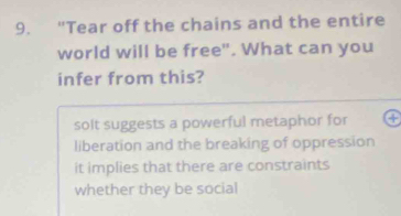 "Tear off the chains and the entire
world will be free". What can you
infer from this?
solt suggests a powerful metaphor for
liberation and the breaking of oppression
it implies that there are constraints
whether they be social