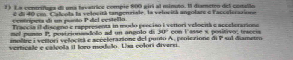 La centrifuga di una lavatrice compie 800 giri al minuto. Il diametro del cestello 
é di 40 cm. Calcola la velocità tangenziale, la velocità angolare e l'accelerazione 
centripeta di un punto P del cestello. 
Traccia il disegno e rappresenta in modo preciso i vettori velocità e accelerazione 
nel punto P, posizionandolo ad un angolo di 30° con l'asse x positivo; traccía 
inoltre i vettori velocità e accelerazione del punto A, proiezione di P sul diametro 
verticale e calcola il loro modulo. Usa colori diversi.