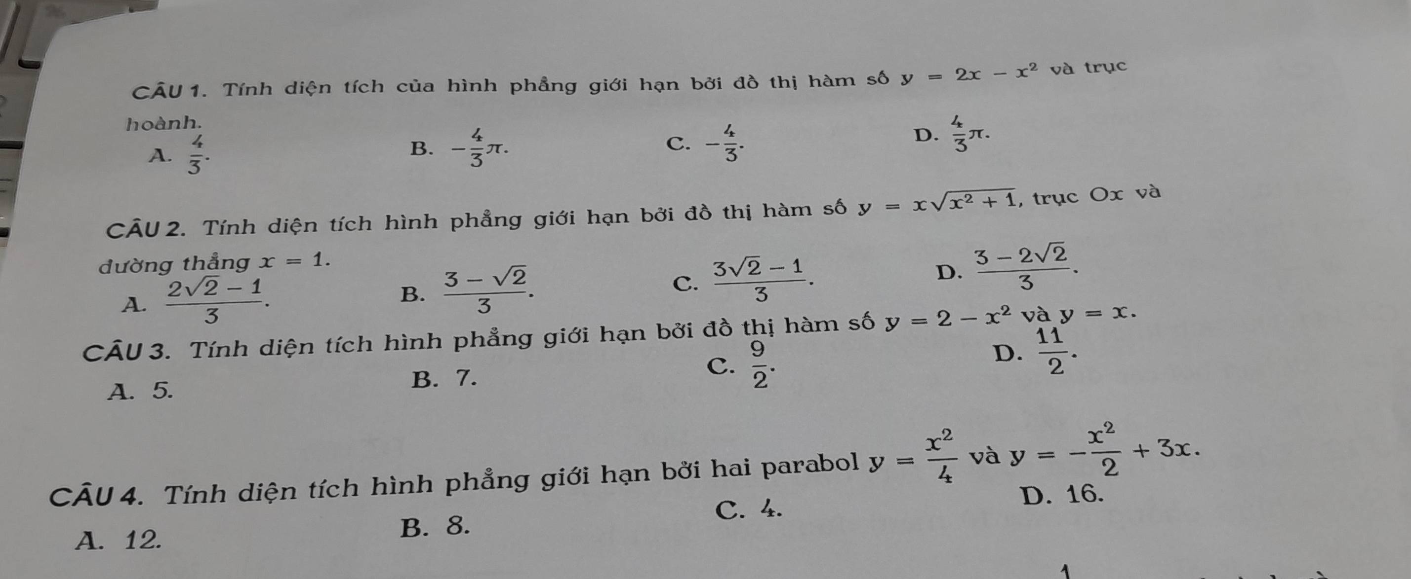 CU 1. Tính diện tích của hình phẳng giới hạn bởi đồ thị hàm số y=2x-x^2 và trục
hoành.
A.  4/3 .
C.
B. - 4/3 π. - 4/3 .
D.  4/3 π. 
CÂU 2. Tính diện tích hình phẳng giới hạn bởi đồ thị hàm số y=xsqrt(x^2+1) , trục Ox và
đường thẳng x=1.
A.  (2sqrt(2)-1)/3 .  (3-sqrt(2))/3 .  (3sqrt(2)-1)/3 . D.  (3-2sqrt(2))/3 . 
B.
C.
CÂU 3. Tính diện tích hình phẳng giới hạn bởi đồ thị hàm số y=2-x^2 và y=x.
A. 5.
B. 7.
C.  9/2 .
D.  11/2 . 
CÂU 4. Tính diện tích hình phẳng giới hạn bởi hai parabol y= x^2/4  và y=- x^2/2 +3x.
C. 4. D. 16.
A. 12.
B. 8.
1