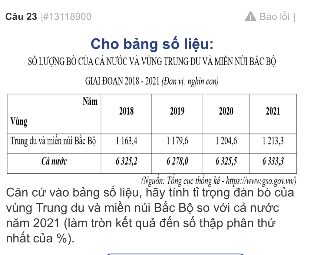 #13118900 Báo lỗi | 
Cho bảng số liệu: 
Số LượNG BÒ CủA CẢ NƯỚC VÀ VỦNG TRUNG DU VẢ MIÊN NÚI BẢC Bộ 
GIAI ĐOAN 2018 - 2021 (Đơn vị: nghìn con) 
Nguồn: Tổng cục thống kê - https://www.gso.gov.vn/) 
Căn cứ vào bảng số liệu, hãy tính tỉ trọng đàn bò của 
vùng Trung du và miền núi Bắc Bộ so với cả nước 
năm 2021 (làm tròn kết quả đến số thập phân thứ 
nhất của %).