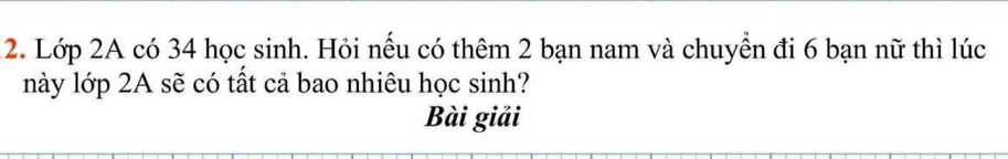 Lớp 2A có 34 học sinh. Hỏi nếu có thêm 2 bạn nam và chuyển đi 6 bạn nữ thì lúc 
này lớp 2A sẽ có tất cả bao nhiêu học sinh? 
Bài giải