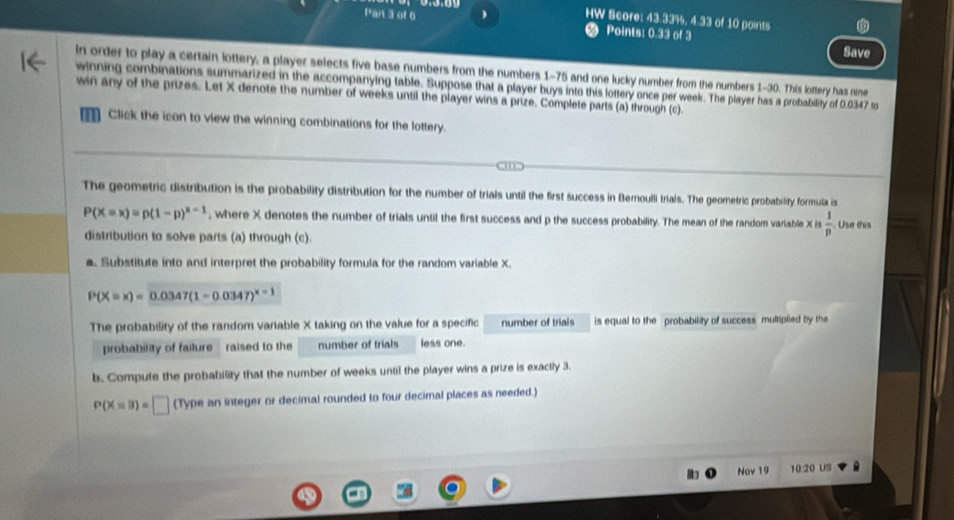 ) HW Score: 43.33%, 4.33 of 10 points 
Points: 0.33 of 3 Save 
In order to play a certain lottery, a player selects five base numbers from the numbers 1-75 and one lucky number from the numbers 1-30. This lottery has nine 
winning combinations summarized in the accompanying table. Suppose that a player buys into this lottery once per week. The player has a probability of 0.0347 to 
win any of the prizes. Let X denote the number of weeks until the player wins a prize. Complete parts (a) through (c). 
Click the icon to view the winning combinations for the lottery. 
The geometric distribution is the probability distribution for the number of trials until the first success in Bernoulli trials. The geometric probability formula is
P(X=x)=p(1-p)^x-1 , where X denotes the number of trials until the first success and p the success probability. The mean of the random varlable X Is  1/p . Use this 
distribution to solve parts (a) through (c). 
a. Substitute into and interpret the probability formula for the random variable X.
P(X=x)=0.0347(1-0.0347)^x-1
The probability of the random variable X taking on the value for a specific number of trials is equal to the probability of success multiplied by the 
probability of failure - raised to the number of trials less one. 
b. Compute the probability that the number of weeks until the player wins a prize is exactly 3.
P(X=3)=□ (Type an integer or decimal rounded to four decimal places as needed.) 
Nov 19 10 20 US