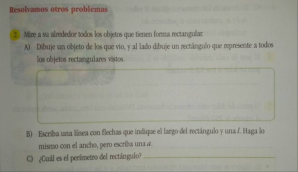 Resolvamos otros problemas 
2 Mire a su alrededor todos los objetos que tienen forma rectangular. 
A) Dibuje un objeto de los que vio, y al lado dibuje un rectángulo que represente a todos 
los objetos rectangulares vistos. 
B) Escriba una línea con flechas que indique el largo del rectángulo y una /. Haga lo 
mismo con el ancho, pero escriba una a. 
C) ¿Cuál es el perímetro del rectángulo?_