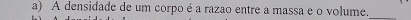 A densidade de um corpo é a razao entre a massa e o volume._