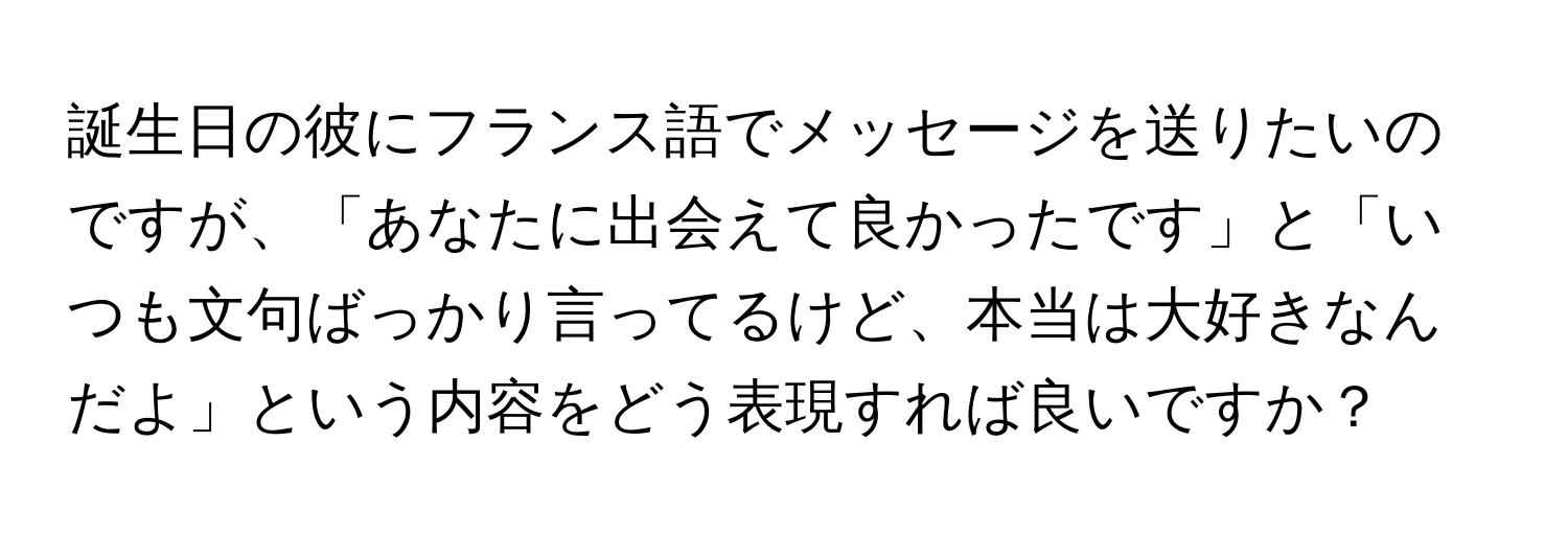 誕生日の彼にフランス語でメッセージを送りたいのですが、「あなたに出会えて良かったです」と「いつも文句ばっかり言ってるけど、本当は大好きなんだよ」という内容をどう表現すれば良いですか？