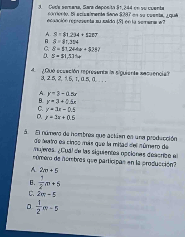 Cada semana, Sara deposita $1,244 en su cuenta
corriente. Si actualmente tiene $287 en su cuenta, ¿qué
ecuación representa su saldo (S) en la semana w?
A. S=$1,294+$287
B. S=$1,394
C. S=$1,244w+$287
D. S=$1,531w
4. ¿Qué ecuación representa la siguiente secuencia?
3, 2.5, 2, 1.5, 1, 0.5, 0, . . .
A. y=3-0.5x
B. y=3+0.5x
C. y=3x-0.5
D. y=3x+0.5
5. El número de hombres que actúan en una producción
de teatro es cinco más que la mitad del número de
mujeres. ¿Cuál de las siguientes opciones describe el
número de hombres que participan en la producción?
A. 2m+5
B.  1/2 m+5
C. 2m-5
D.  1/2 m-5