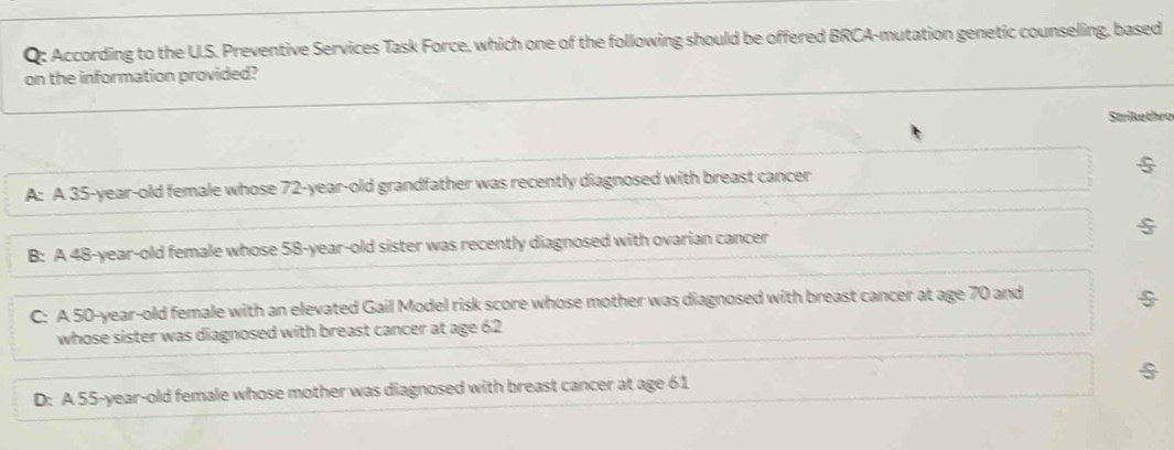 According to the U.S. Preventive Services Task Force, which one of the following should be offered BRCA-mutation genetic counseling, based
on the information provided?
Strikethro
A: A 35-year-old female whose 72-year-old grandfather was recently diagnosed with breast cancer
B: A 48-year-old female whose 58-year-old sister was recently diagnosed with ovarian cancer §
C: A 50-year-old female with an elevated Gail Model risk score whose mother was diagnosed with breast cancer at age 70 and
whose sister was diagnosed with breast cancer at age 62
D: A 55-year-old female whose mother was diagnosed with breast cancer at age 61 $