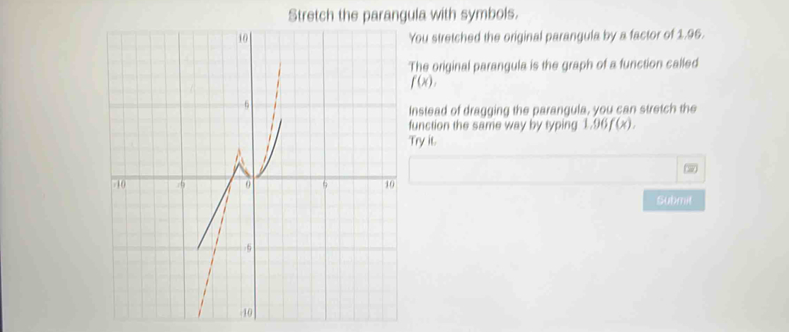 Stretch the parangula with symbols. 
You stretched the original parangula by a factor of 1.96. 
The original parangula is the graph of a function called
f(x), 
Instead of dragging the parangula, you can stretch the 
function the same way by typing 1.96f(x). 
Try it. 
Submit