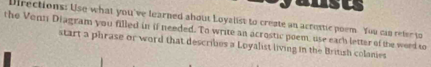 Directions: Use what you've learned about Loyalist to create an acrostic poem. You can refer to 
the Venn Diagram you filled in if needed. To write an acrostic poem, use each letter of the word to 
start a phrase or word that describes a Loyalist living in the British colanies