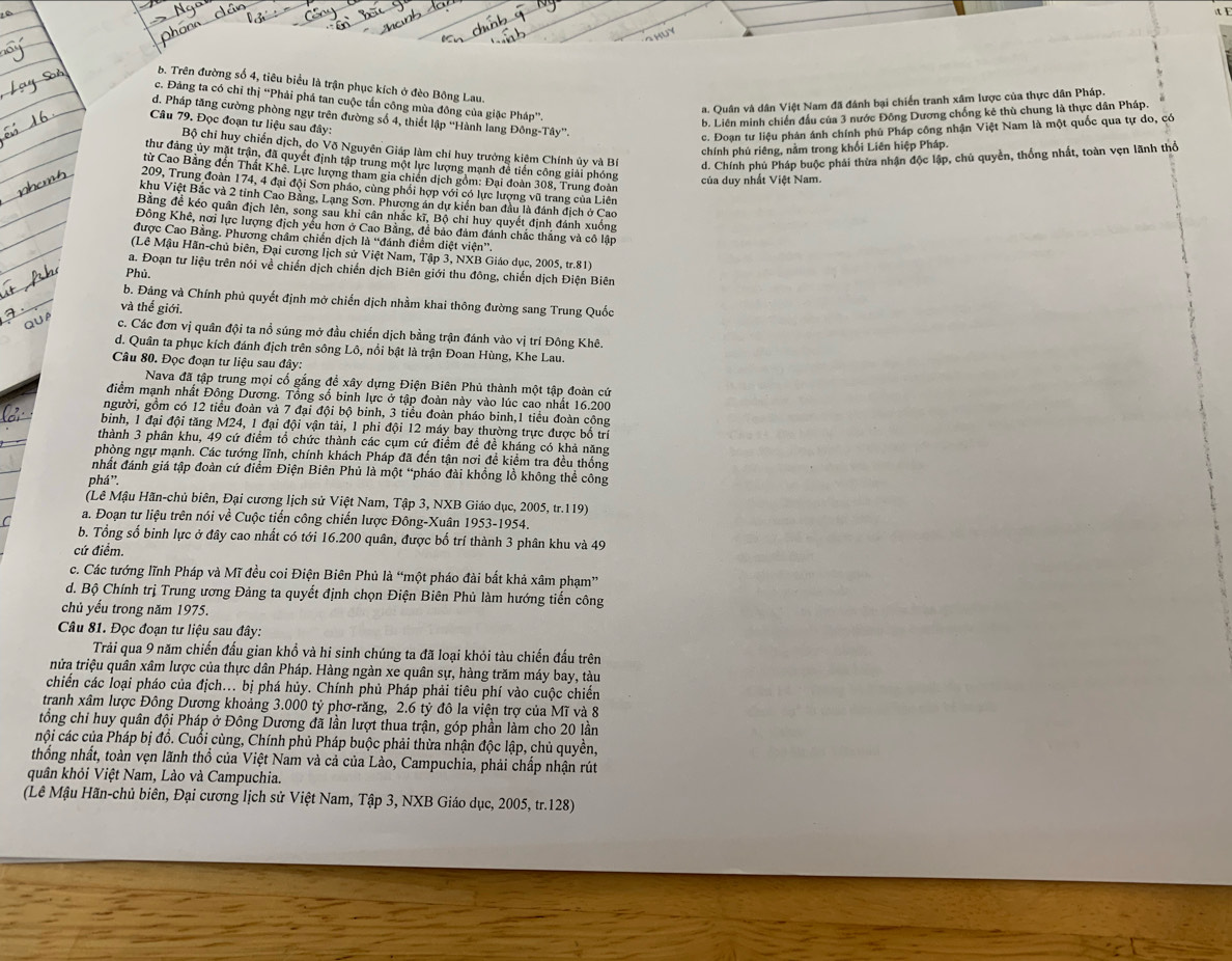 b. Trên đường số 4, tiêu biểu là trận phục kích ở đèo Bông Lau.
c. Đảng ta có chỉ thị “Phải phá tan cuộc tần công mùa đông của giặc Pháp”.
a. Quân và dân Việt Nam đã đánh bại chiến tranh xâm lược của thực dân Pháp.
b. Liên minh chiến đầu của 3 nước Đông Dương chống kẻ thù chung là thực dân Pháp.
d. Pháp tăng cường phòng ngự trên đường số 4, thiết lập “Hành lang Đông-Tây”.
Câu 79. Đọc đoạn tư liệu sau đây:
c. Đoạn tư liệu phản ánh chính phú Pháp công nhận Việt Nam là một quốc qua tự do, có
Bộ chi huy chiến dịch, do Võ Nguyên Giáp làm chỉ huy trưởng kiệm Chính ủy và Bí d. Chính phủ Pháp buộc phải thừa nhận độc lập, chú quyền, thống nhất, toàn vẹn lãnh thổ
chính phủ riêng, nằm trong khối Liên hiệp Pháp.
thư đảng ủy mặt trận, đã quyết định tập trung một lực lượng mạnh để tiến công giải phóng
từ Cao Bằng đến Thất Khê. Lực lượng tham gia chiến dịch gồm: Đại đoàn 308, Trung đoàn
của duy nhất Việt Nam.
209, Trung đoàn 174, 4 đại đội Sơn pháo, cùng phối hợp với có lực lượng vũ trang của Liên
khu Việt Bắc và 2 tinh Cao Bảng, Lạng Sơn. Phương án dự kiển ban đầu là đánh địch ở Cao
Bằng đề kéo quân địch lên, song sau khi cân nhắc kĩ, Bộ chi huy quyết định đánh xuống
Đông Khê, nơi lực lượng địch yểu hơn ở Cao Bằng, để bảo đảm đánh chắc thắng và cô lập
được Cao Bằng. Phương châm chiến dịch là “đánh điểm diệt viện”.
(Lê Mậu Hãn-chủ biên, Đại cương lịch sử Việt Nam, Tập 3, NXB Giáo dục, 2005, tr.81)
a. Đoạn tư liệu trên nói về chiến dịch chiến dịch Biên giới thu đông, chiến dịch Điện Biên
Phủ
b. Đảng và Chính phủ quyết định mở chiến dịch nhằm khai thông đường sang Trung Quốc
và thế giới.
c. Các đơn vị quân đội ta nổ súng mở đầu chiến dịch bằng trận đánh vào vị trí Đông Khê.
d. Quân ta phục kích đánh địch trên sông Lô, nổi bật là trận Đoan Hùng, Khe Lau.
Câu 80. Đọc đoạn tư liệu sau đây:
Nava đã tập trung mọi cổ gắng để xây dựng Điện Biên Phủ thành một tập đoàn cứ
điểm mạnh nhất Đông Dương. Tổng số binh lực ở tập đoàn này vào lúc cao nhất 16.200
người, gồm có 12 tiểu đoàn và 7 đại đội bộ binh, 3 tiểu đoàn pháo binh,1 tiểu đoàn công
binh, 1 đại đội tăng M24, 1 đại đội vận tải, 1 phi đội 12 máy bay thường trực được bố trí
thành 3 phân khu, 49 cứ điểm tổ chức thành các cụm cứ điểm đề đề kháng có khả năng
phòng ngự mạnh. Các tướng lĩnh, chính khách Pháp đã đến tận nơi đề kiểm tra đều thống
nhất đánh giá tập đoàn cứ điểm Điện Biên Phủ là một “pháo đài khồng lồ không thể công
phá”.
(Lê Mậu Hãn-chủ biên, Đại cương lịch sử Việt Nam, Tập 3, NXB Giáo dục, 2005, tr.119)
a. Đoạn tư liệu trên nói về Cuộc tiến công chiến lược Đông-Xuân 1953-1954.
b. Tổng số binh lực ở đây cao nhất có tới 16.200 quân, được bố trí thành 3 phân khu và 49
cứ điểm.
c. Các tướng lĩnh Pháp và Mĩ đều coi Điện Biên Phủ là “một pháo đài bắt khả xâm phạm”
d. Bộ Chính trị Trung ương Đảng ta quyết định chọn Điện Biên Phủ làm hướng tiến công
chủ yếu trong năm 1975.
Câu 81. Đọc đoạn tư liệu sau đây:
Trải qua 9 năm chiến đấu gian khổ và hi sinh chúng ta đã loại khỏi tàu chiến đấu trên
nửa triệu quân xâm lược của thực dân Pháp. Hàng ngàn xe quân sự, hàng trăm máy bay, tàu
chiến các loại pháo của địch... bị phá hủy. Chính phủ Pháp phải tiêu phí vào cuộc chiến
tranh xâm lược Đông Dương khoảng 3.000 tỷ phơ-răng, 2.6 tỷ đô la viện trợ của Mĩ và 8
tổng chỉ huy quân đội Pháp ở Đông Dương đã lần lượt thua trận, góp phần làm cho 20 lần
cội các của Pháp bị đồ. Cuối cùng, Chính phủ Pháp buộc phải thừa nhận độc lập, chủ quyền,
thống nhất, toàn vẹn lãnh thổ của Việt Nam và cả của Lào, Campuchia, phải chấp nhận rút
quân khỏi Việt Nam, Lào và Campuchia.
(Lê Mậu Hãn-chủ biên, Đại cương lịch sử Việt Nam, Tập 3, NXB Giáo dục, 2005, tr.128)